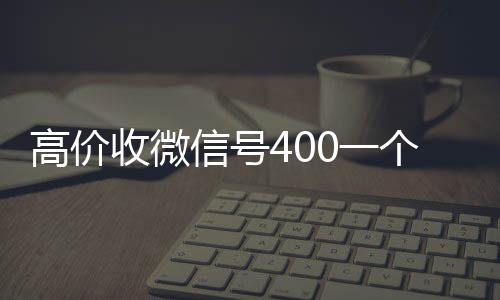 高价收微信号400回收微信在线交易一个不成问题（高价收微信号是真的吗）